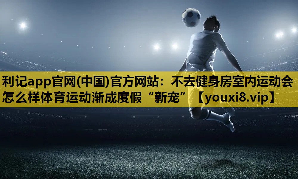 利记app官网(中国)官方网站：不去健身房室内运动会怎么样体育运动渐成度假“新宠”