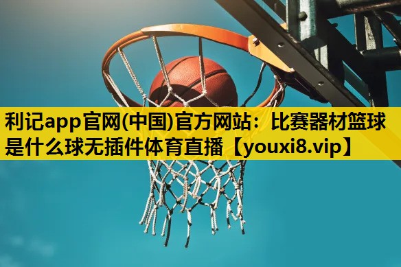 利记app官网(中国)官方网站：比赛器材篮球是什么球无插件体育直播