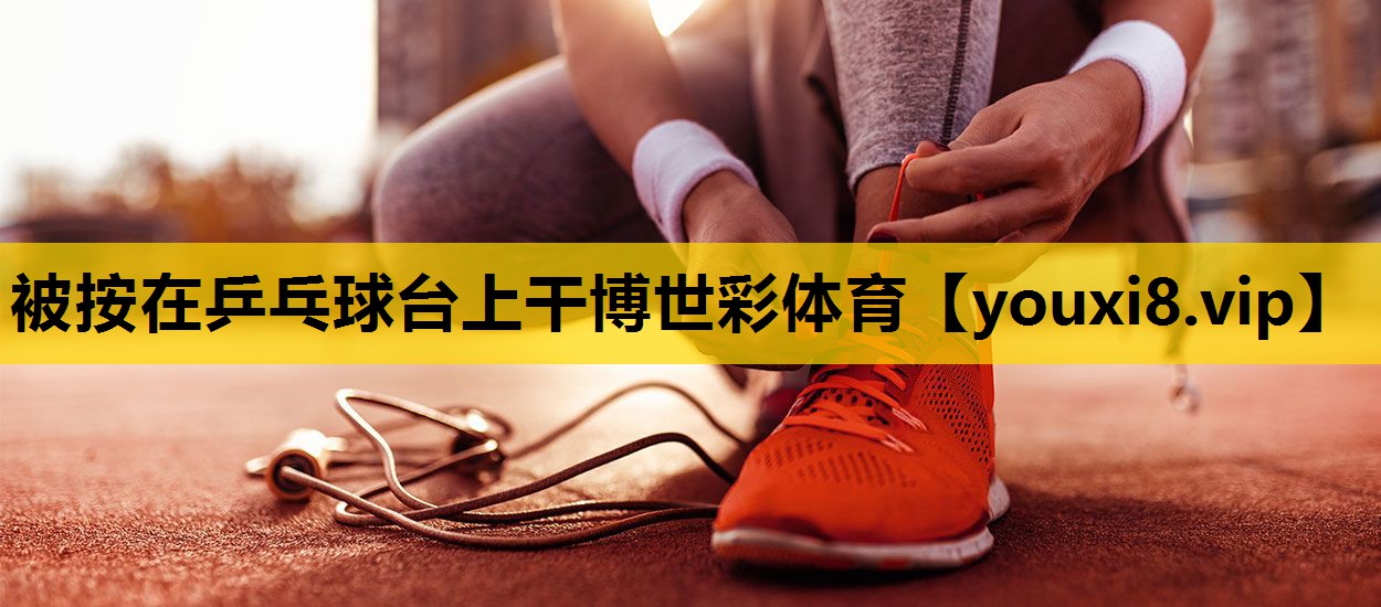 被按在乒乓球台上干博世彩体育