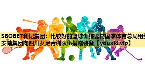 SBOBET利记集团：比较好的篮球训练器材国家体育总局组织安踏集团向四川女足青训队伍捐赠装备